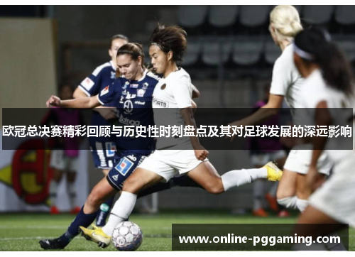 欧冠总决赛精彩回顾与历史性时刻盘点及其对足球发展的深远影响 欧冠总决赛精彩回顾与历史性时刻盘点及其对足球发展的深远影响