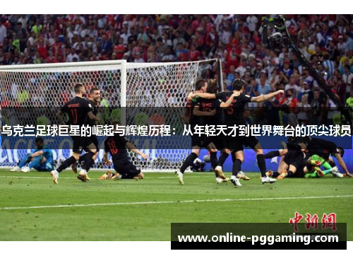 乌克兰足球巨星的崛起与辉煌历程:从年轻天才到世界舞台的顶尖球员 乌克兰足球巨星的崛起与辉煌历程:从年轻天才到世界舞台的顶尖球员
