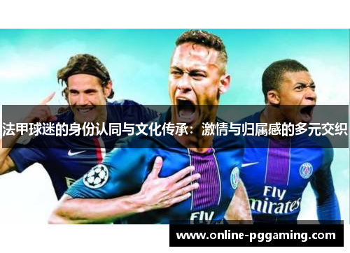 法甲球迷的身份认同与文化传承:激情与归属感的多元交织 法甲球迷的身份认同与文化传承:激情与归属感的多元交织