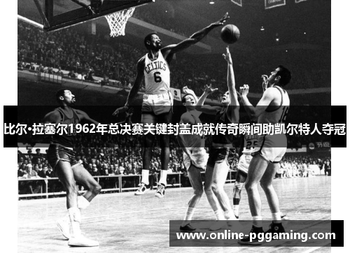 比尔·拉塞尔1962年总决赛关键封盖成就传奇瞬间助凯尔特人夺冠 比尔·拉塞尔1962年总决赛关键封盖成就传奇瞬间助凯尔特人夺冠