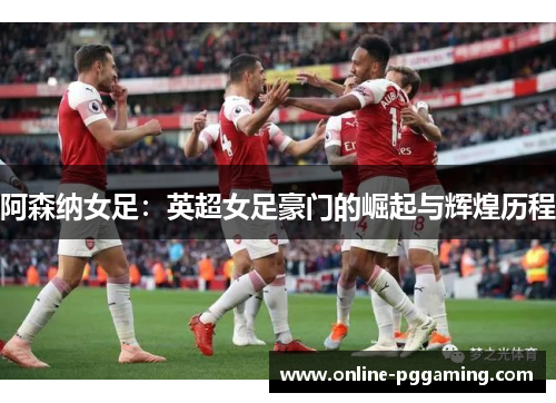 阿森纳女足:英超女足豪门的崛起与辉煌历程 阿森纳女足:英超女足豪门的崛起与辉煌历程