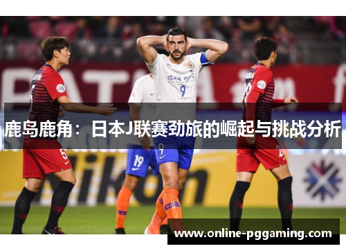 鹿岛鹿角:日本J联赛劲旅的崛起与挑战分析 鹿岛鹿角:日本J联赛劲旅的崛起与挑战分析