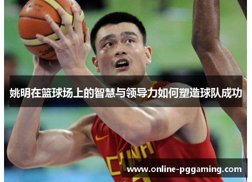 姚明在篮球场上的智慧与领导力如何塑造球队成功 姚明在篮球场上的智慧与领导力如何塑造球队成功