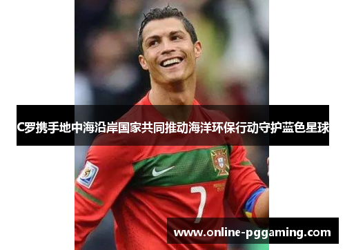 C罗携手地中海沿岸国家共同推动海洋环保行动守护蓝色星球 C罗携手地中海沿岸国家共同推动海洋环保行动守护蓝色星球