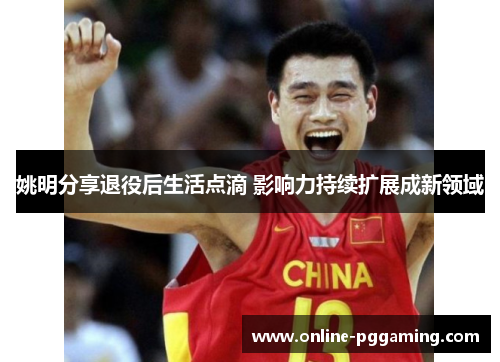 姚明分享退役后生活点滴 影响力持续扩展成新领域 姚明分享退役后生活点滴 影响力持续扩展成新领域