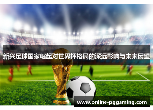新兴足球国家崛起对世界杯格局的深远影响与未来展望 新兴足球国家崛起对世界杯格局的深远影响与未来展望