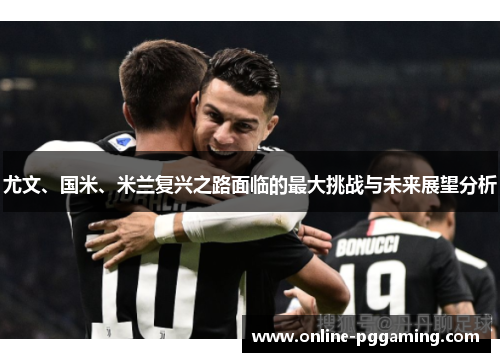尤文、国米、米兰复兴之路面临的最大挑战与未来展望分析 尤文、国米、米兰复兴之路面临的最大挑战与未来展望分析