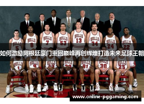 如何激励阿根廷豪门重回巅峰再创辉煌打造未来足球王朝 如何激励阿根廷豪门重回巅峰再创辉煌打造未来足球王朝