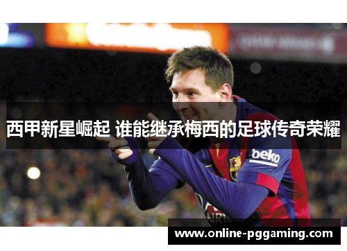 西甲新星崛起 谁能继承梅西的足球传奇荣耀 西甲新星崛起 谁能继承梅西的足球传奇荣耀