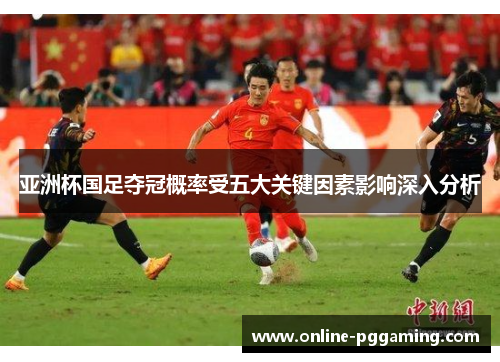 亚洲杯国足夺冠概率受五大关键因素影响深入分析 亚洲杯国足夺冠概率受五大关键因素影响深入分析