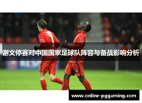 谢文停赛对中国国家足球队阵容与备战影响分析 谢文停赛对中国国家足球队阵容与备战影响分析