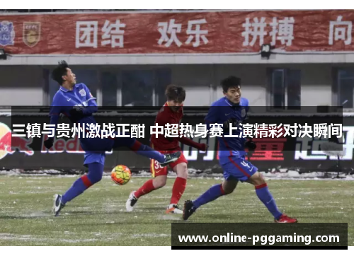 三镇与贵州激战正酣 中超热身赛上演精彩对决瞬间 三镇与贵州激战正酣 中超热身赛上演精彩对决瞬间