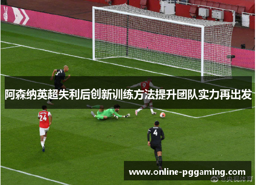 阿森纳英超失利后创新训练方法提升团队实力再出发 阿森纳英超失利后创新训练方法提升团队实力再出发