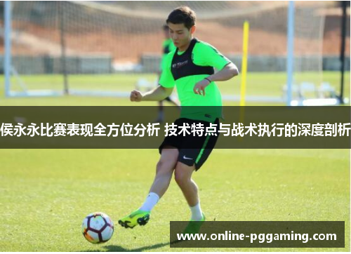 侯永永比赛表现全方位分析 技术特点与战术执行的深度剖析 侯永永比赛表现全方位分析 技术特点与战术执行的深度剖析