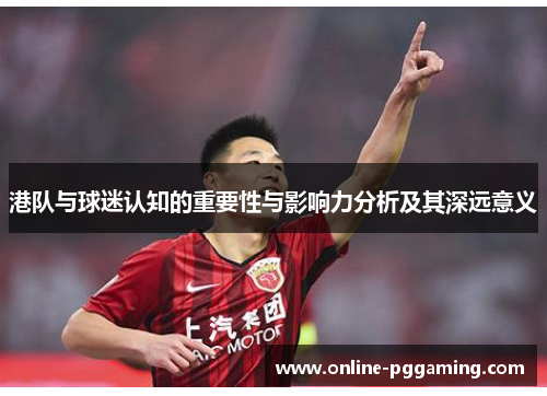 港队与球迷认知的重要性与影响力分析及其深远意义 港队与球迷认知的重要性与影响力分析及其深远意义