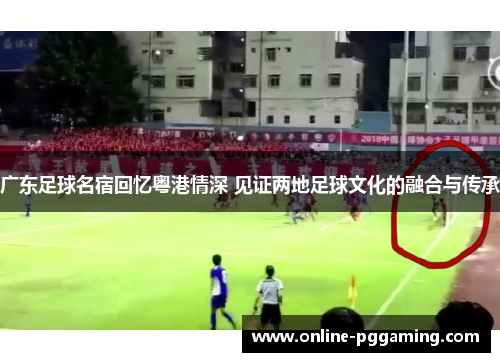 广东足球名宿回忆粤港情深 见证两地足球文化的融合与传承 广东足球名宿回忆粤港情深 见证两地足球文化的融合与传承