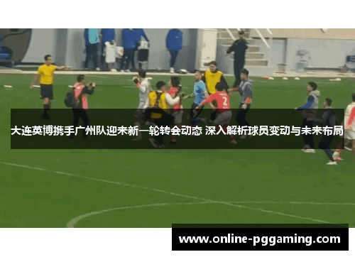 大连英博携手广州队迎来新一轮转会动态 深入解析球员变动与未来布局 大连英博携手广州队迎来新一轮转会动态 深入解析球员变动与未来布局