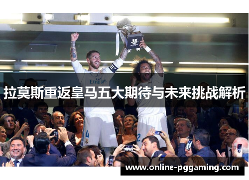 拉莫斯重返皇马五大期待与未来挑战解析 拉莫斯重返皇马五大期待与未来挑战解析