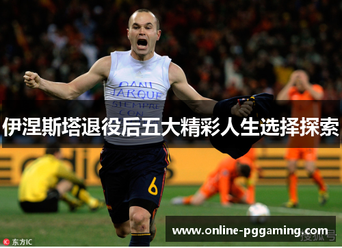 伊涅斯塔退役后五大精彩人生选择探索 伊涅斯塔退役后五大精彩人生选择探索