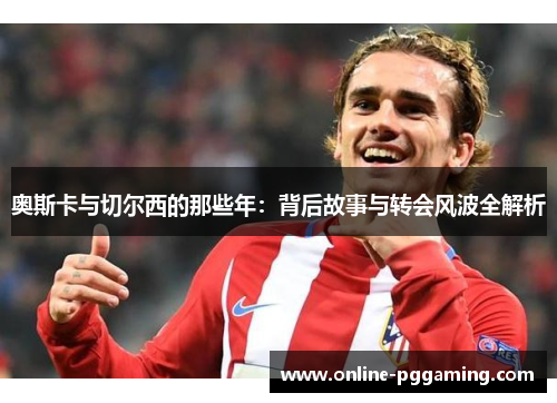 奥斯卡与切尔西的那些年:背后故事与转会风波全解析 奥斯卡与切尔西的那些年:背后故事与转会风波全解析