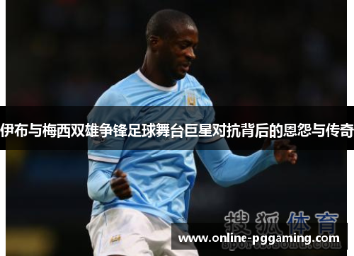 伊布与梅西双雄争锋足球舞台巨星对抗背后的恩怨与传奇 伊布与梅西双雄争锋足球舞台巨星对抗背后的恩怨与传奇