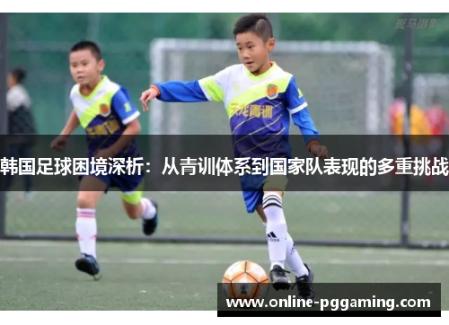 韩国足球困境深析:从青训体系到国家队表现的多重挑战 韩国足球困境深析:从青训体系到国家队表现的多重挑战
