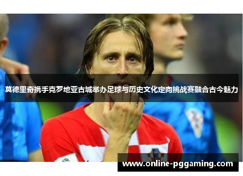 莫德里奇携手克罗地亚古城举办足球与历史文化定向挑战赛融合古今魅力