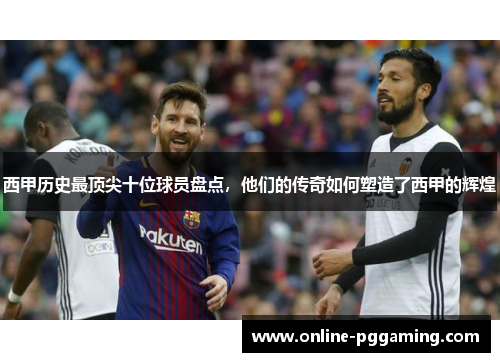 西甲历史最顶尖十位球员盘点，他们的传奇如何塑造了西甲的辉煌