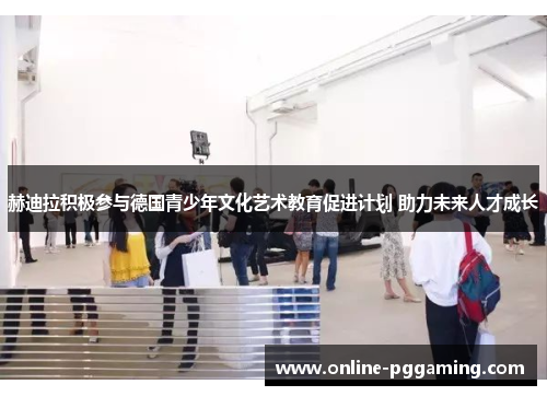 赫迪拉积极参与德国青少年文化艺术教育促进计划 助力未来人才成长 赫迪拉积极参与德国青少年文化艺术教育促进计划 助力未来人才成长