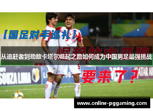 从追赶者到劲敌卡塔尔崛起之路如何成为中国男足最强挑战 从追赶者到劲敌卡塔尔崛起之路如何成为中国男足最强挑战