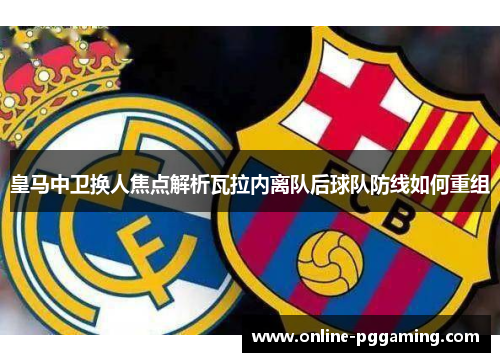 皇马中卫换人焦点解析瓦拉内离队后球队防线如何重组 皇马中卫换人焦点解析瓦拉内离队后球队防线如何重组
