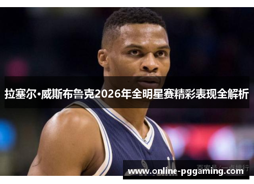 拉塞尔·威斯布鲁克2026年全明星赛精彩表现全解析