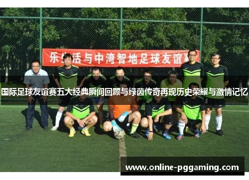 国际足球友谊赛五大经典瞬间回顾与绿茵传奇再现历史荣耀与激情记忆