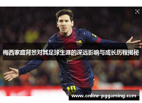 梅西家庭背景对其足球生涯的深远影响与成长历程揭秘