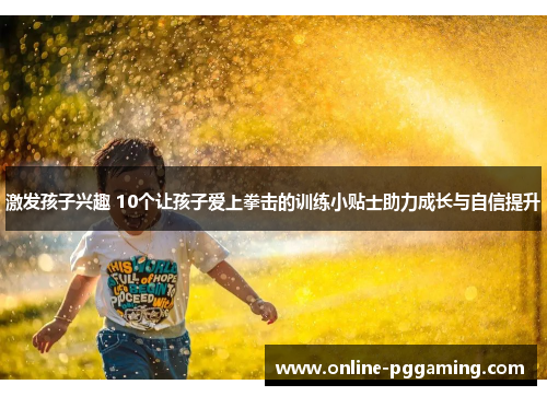 激发孩子兴趣 10个让孩子爱上拳击的训练小贴士助力成长与自信提升
